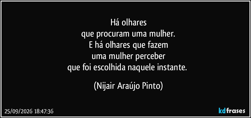 Há olhares
que procuram uma mulher.
E há olhares que fazem
uma mulher perceber
que foi escolhida naquele instante. (Nijair Araújo Pinto)