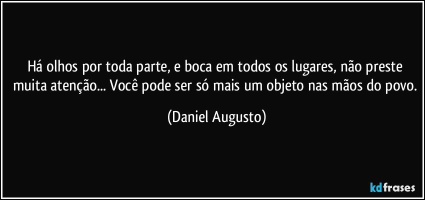 Há olhos por toda parte, e boca em todos os lugares, não preste muita atenção... Você pode ser só mais um objeto nas mãos do povo. (Daniel Augusto)