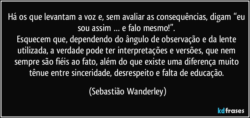 Há os que levantam a voz e, sem avaliar as consequências, digam “eu sou assim … e falo mesmo!”. 
Esquecem que, dependendo do ângulo de observação e da lente utilizada, a verdade pode ter interpretações e versões, que nem sempre são fiéis ao fato, além do que existe uma diferença muito tênue entre sinceridade, desrespeito e falta de educação. (Sebastião Wanderley)