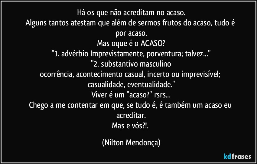 Há os que não acreditam no acaso.
Alguns tantos atestam que além de sermos frutos do acaso, tudo é por acaso.
Mas oque é o ACASO?
"1. advérbio Imprevistamente, porventura; talvez..."
"2. substantivo masculino
ocorrência, acontecimento casual, incerto ou imprevisível; casualidade, eventualidade."
Viver é um "acaso?" rsrs...
Chego a me contentar em que, se tudo é, é também um acaso eu acreditar.
Mas e vós?!. (Nilton Mendonça)