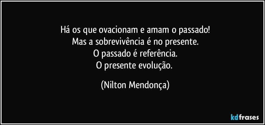 Há os que ovacionam e amam o passado!
Mas a sobrevivência é no presente.
O passado é referência.
O presente evolução. (Nilton Mendonça)