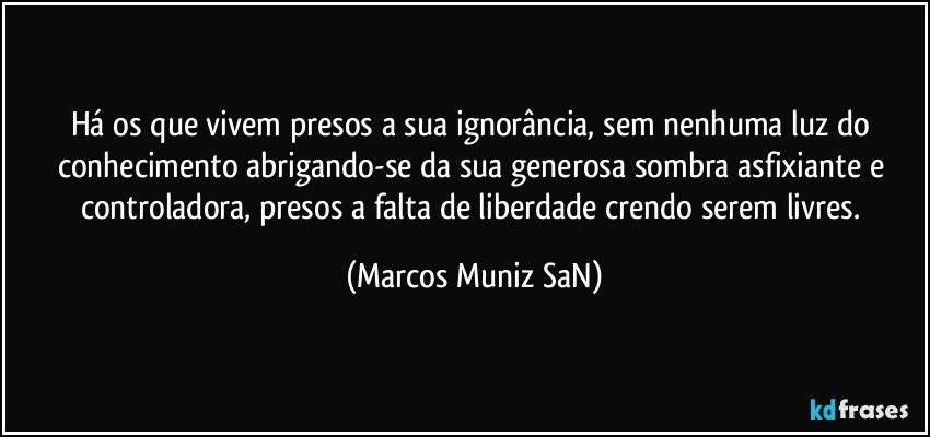 Há os que vivem presos a sua ignorância, sem nenhuma luz do conhecimento abrigando-se da sua generosa sombra asfixiante e controladora, presos a falta de liberdade crendo serem livres. (Marcos Muniz SaN)