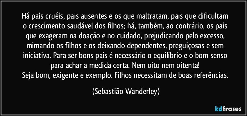 Há pais cruéis, pais ausentes e os que maltratam, pais que dificultam o crescimento saudável dos filhos; há, também, ao contrário, os pais que exageram na doação e no cuidado, prejudicando pelo excesso, mimando os filhos e os deixando dependentes, preguiçosas e sem iniciativa. Para ser bons pais é necessário o equilíbrio e o bom senso para achar a medida certa. Nem oito nem oitenta! 
Seja bom, exigente e exemplo. Filhos necessitam de boas referências. (Sebastião Wanderley)