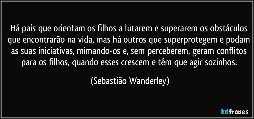 Há pais que orientam os filhos a lutarem e superarem os obstáculos que encontrarão na vida, mas há outros que superprotegem e podam as suas iniciativas, mimando-os e, sem perceberem, geram conflitos para os filhos, quando esses crescem e têm que agir sozinhos. (Sebastião Wanderley)