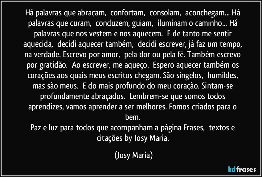 Há palavras que abraçam,  confortam,  consolam,  aconchegam... Há palavras que curam,  conduzem, guiam,  iluminam o caminho... Há palavras que nos vestem e nos aquecem.  E de tanto me sentir aquecida,  decidi aquecer também,  decidi escrever, já faz um tempo, na verdade. Escrevo por amor,  pela dor ou pela fé. Também escrevo por gratidão.  Ao escrever, me aqueço.  Espero aquecer também os corações aos quais meus escritos chegam. São singelos,  humildes, mas são meus.  E do mais profundo do meu coração. Sintam-se profundamente abraçados.  Lembrem-se que somos todos aprendizes, vamos aprender a ser melhores. Fomos criados para o bem. 
Paz e luz para todos que acompanham a página Frases,  textos e citações by Josy Maria. (Josy Maria)