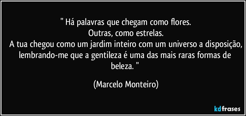 " Há palavras que chegam como flores.
Outras, como estrelas.
A tua chegou como um jardim inteiro com um universo a disposição,
lembrando-me que a gentileza é uma das mais raras formas de beleza. " (Marcelo Monteiro)