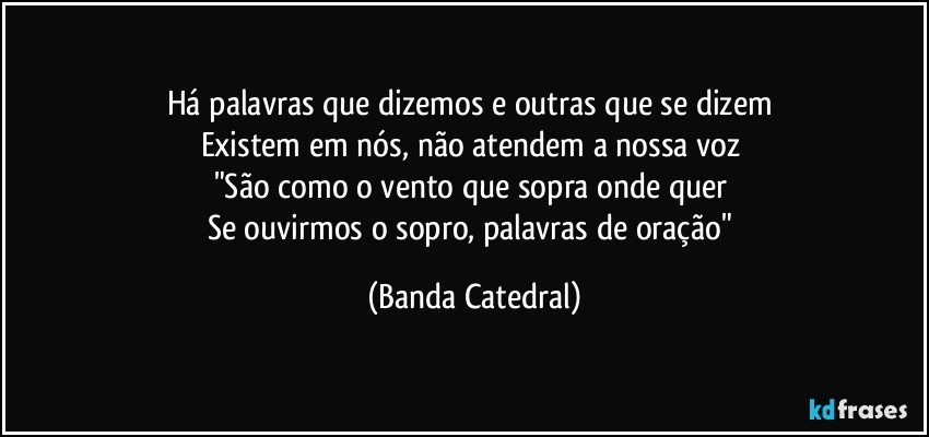 Há palavras que dizemos e outras que se dizem 
Existem em nós, não atendem a nossa voz 
"São como o vento que sopra onde quer 
Se ouvirmos o sopro, palavras de oração" (Banda Catedral)