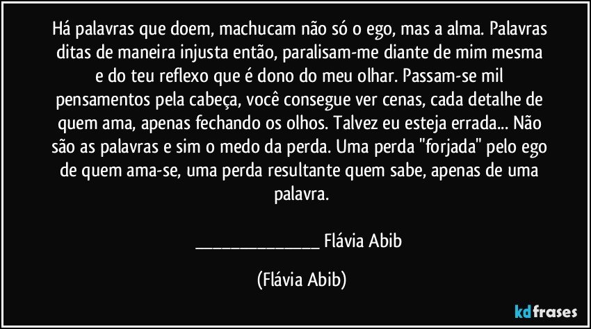 Há palavras que doem, machucam não só o ego, mas a alma. Palavras ditas de maneira injusta então, paralisam-me diante de mim mesma e do teu reflexo que é dono do meu olhar. Passam-se mil pensamentos pela cabeça, você consegue ver cenas, cada detalhe de quem ama, apenas fechando os olhos. Talvez eu esteja errada... Não são as palavras e sim o medo da perda. Uma perda "forjada" pelo ego de quem ama-se, uma perda resultante quem sabe, apenas de uma palavra.

___ Flávia Abib (Flávia Abib)