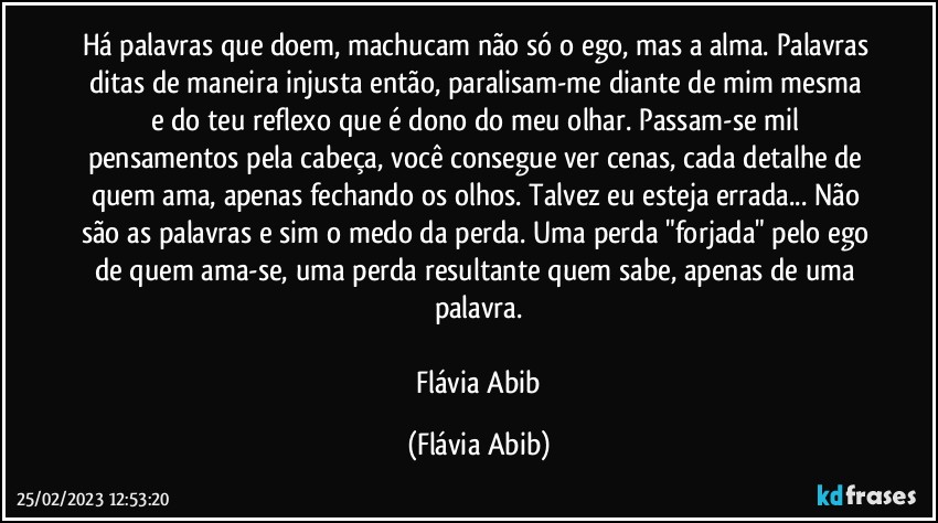 Há palavras que doem, machucam não só o ego, mas a alma. Palavras ditas de maneira injusta então, paralisam-me diante de mim mesma e do teu reflexo que é dono do meu olhar. Passam-se mil pensamentos pela cabeça, você consegue ver cenas, cada detalhe de quem ama, apenas fechando os olhos. Talvez eu esteja errada... Não são as palavras e sim o medo da perda. Uma perda "forjada" pelo ego de quem ama-se, uma perda resultante quem sabe, apenas de uma palavra.

 Flávia Abib (Flávia Abib)