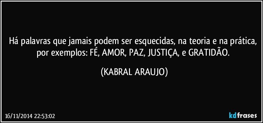 Há palavras que jamais podem ser esquecidas, na teoria e na prática, por exemplos: FÉ, AMOR, PAZ, JUSTIÇA, e GRATIDÃO. (KABRAL ARAUJO)