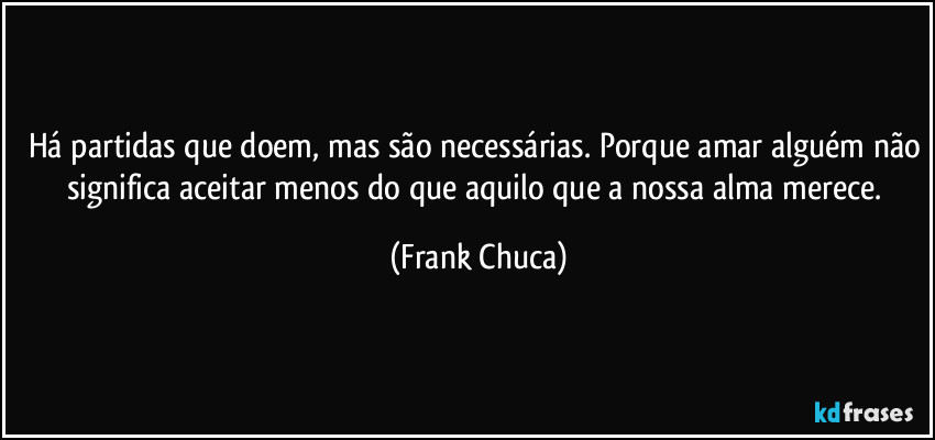 Há partidas que doem, mas são necessárias. Porque amar alguém não significa aceitar menos do que aquilo que a nossa alma merece. (Frank Chuca)