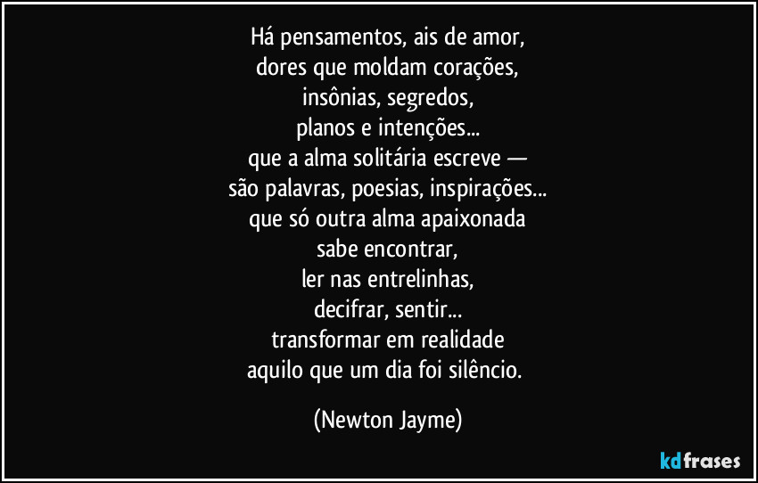 Há pensamentos, ais de amor,
dores que moldam corações,
insônias, segredos,
planos e intenções...
que a alma solitária escreve —
são palavras, poesias, inspirações...
que só outra alma apaixonada
sabe encontrar,
ler nas entrelinhas,
decifrar, sentir...
transformar em realidade
aquilo que um dia foi silêncio. (Newton Jayme)