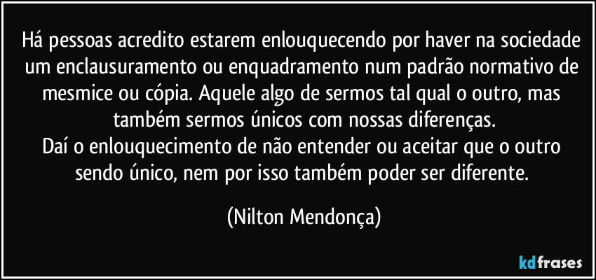 Há pessoas acredito estarem enlouquecendo por haver na sociedade um enclausuramento ou enquadramento num padrão normativo de mesmice ou cópia. Aquele algo de sermos tal qual o outro, mas também sermos únicos com nossas diferenças.
Daí o enlouquecimento de não entender ou aceitar que o outro sendo único, nem por isso também poder ser diferente. (Nilton Mendonça)