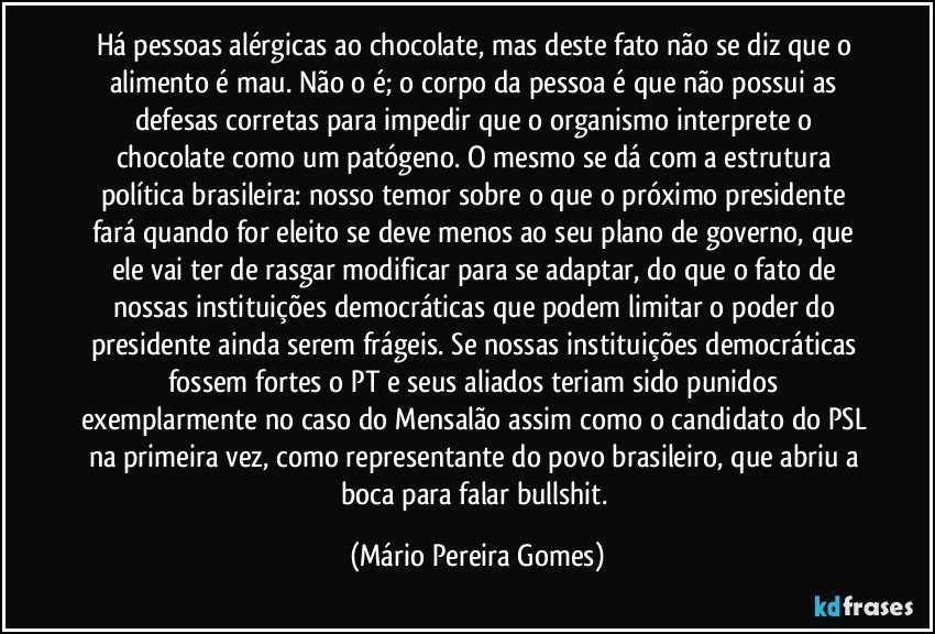 Há pessoas alérgicas ao chocolate, mas deste fato não se diz que o alimento é mau. Não o é; o corpo da pessoa é que não possui as defesas corretas para impedir que o organismo interprete o chocolate como um patógeno. O mesmo se dá com a estrutura política brasileira: nosso temor sobre o que o próximo presidente fará quando for eleito se deve menos ao seu plano de governo, que ele vai ter de rasgar/modificar para se adaptar, do que o fato de nossas instituições democráticas que podem limitar o poder do presidente ainda serem frágeis. Se nossas instituições democráticas fossem fortes o PT e seus aliados teriam sido punidos exemplarmente no caso do Mensalão assim como o candidato do PSL na primeira vez, como representante do povo brasileiro, que abriu a boca para falar bullshit. (Mário Pereira Gomes)