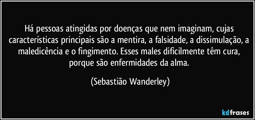 Há pessoas atingidas por doenças que nem imaginam, cujas características principais são a mentira, a falsidade, a dissimulação, a maledicência e o fingimento. Esses males dificilmente têm cura, porque são enfermidades da alma. (Sebastião Wanderley)