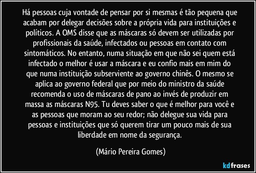 Há pessoas cuja vontade de pensar por si mesmas é tão pequena que acabam por delegar decisões sobre a própria vida para instituições e políticos. A OMS disse que as máscaras só devem ser utilizadas por profissionais da saúde, infectados ou pessoas em contato com sintomáticos. No entanto, numa situação em que não sei quem está infectado o melhor é usar a máscara e eu confio mais em mim do que numa instituição subserviente ao governo chinês. O mesmo se aplica ao governo federal que por meio do ministro da saúde recomenda o uso de máscaras de pano ao invés de produzir em massa as máscaras N95. Tu deves saber o que é melhor para você e as pessoas que moram ao seu redor; não delegue sua vida para pessoas e instituições que só querem tirar um pouco mais de sua liberdade em nome da segurança. (Mário Pereira Gomes)