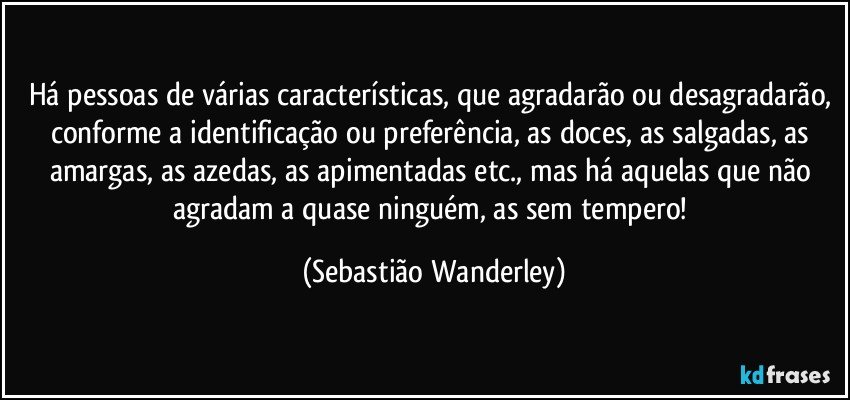 Há pessoas de várias características, que agradarão ou desagradarão, conforme a identificação ou preferência, as doces, as salgadas, as amargas, as azedas, as apimentadas etc., mas há aquelas que não agradam a quase ninguém, as sem tempero! (Sebastião Wanderley)