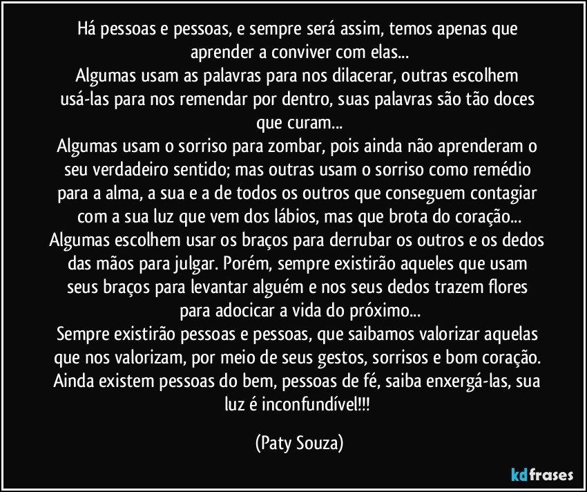 Há pessoas e pessoas, e sempre será assim, temos apenas que aprender a conviver com elas...
Algumas usam as palavras para nos dilacerar, outras escolhem usá-las para nos remendar por dentro, suas palavras são tão doces que curam...
Algumas usam o sorriso para zombar, pois ainda não aprenderam o seu verdadeiro sentido; mas outras usam o sorriso como remédio para a alma, a sua e a de todos os outros que conseguem contagiar com a sua luz que vem dos lábios, mas que brota do coração...
Algumas escolhem usar os braços para derrubar os outros e os dedos das mãos para julgar. Porém, sempre existirão aqueles que usam seus braços para levantar alguém e nos seus dedos trazem flores para adocicar a vida do próximo...
Sempre existirão pessoas e pessoas, que saibamos valorizar aquelas que nos valorizam, por meio de seus gestos, sorrisos e bom coração. Ainda existem pessoas do bem, pessoas de fé, saiba enxergá-las, sua luz é inconfundível!!! (Paty Souza)