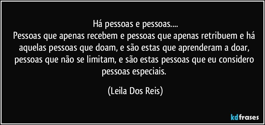 Há pessoas e pessoas...
Pessoas que apenas recebem e pessoas que apenas retribuem e há aquelas pessoas que doam, e são estas que aprenderam a doar, pessoas que não se limitam, e são estas pessoas  que eu considero pessoas especiais. (Leila Dos Reis)