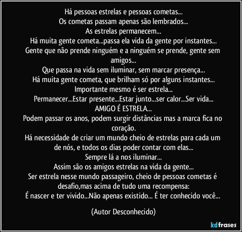Há pessoas estrelas e pessoas cometas...
Os cometas passam apenas são lembrados...
As estrelas permanecem...
Há muita gente cometa...passa ela vida da gente por instantes...
Gente que não prende ninguém e a ninguém se prende, gente sem amigos...
Que passa na vida sem iluminar, sem marcar presença...
Há muita gente cometa, que brilham só por alguns instantes...
Importante mesmo é ser estrela...
Permanecer...Estar presente...Estar junto...ser calor...Ser vida...
AMIGO É ESTRELA...
Podem passar os anos, podem surgir distâncias mas a marca fica no coração.
Há necessidade de criar um mundo cheio de estrelas para cada um de nós, e todos os dias poder contar com elas...
Sempre lá a nos iluminar...
Assim são os amigos estrelas na vida da gente...
Ser estrela nesse mundo passageiro, cheio de pessoas cometas é desafio,mas acima de tudo uma recompensa:
É nascer e ter vivido...Não apenas existido... É ter conhecido você... (Autor Desconhecido)