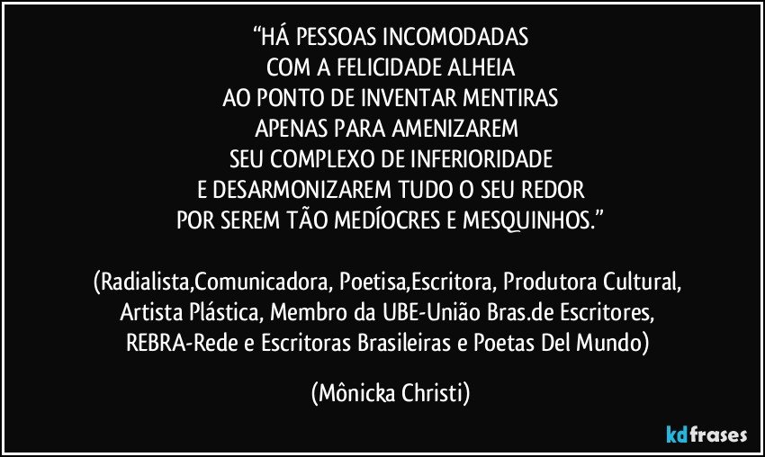 “HÁ PESSOAS INCOMODADAS
COM A FELICIDADE ALHEIA
AO PONTO DE INVENTAR MENTIRAS
APENAS  PARA AMENIZAREM 
SEU COMPLEXO DE INFERIORIDADE
E DESARMONIZAREM TUDO O SEU REDOR
POR SEREM TÃO MEDÍOCRES E MESQUINHOS.”

(Radialista,Comunicadora, Poetisa,Escritora, Produtora Cultural, Artista Plástica, Membro da UBE-União Bras.de Escritores, REBRA-Rede e Escritoras Brasileiras e Poetas Del Mundo) (Mônicka Christi)