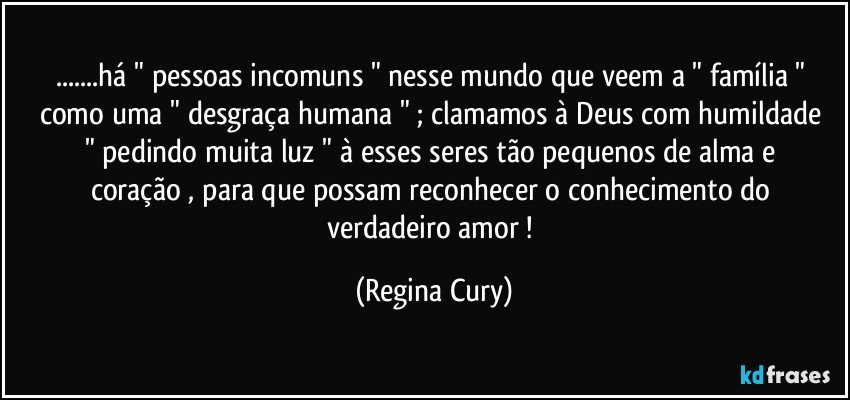 ...há " pessoas incomuns  " nesse mundo que veem   a " família " como uma "  desgraça humana " ; clamamos   à Deus com humildade  " pedindo   muita luz "  à esses seres  tão pequenos de alma e coração , para que possam  reconhecer   o conhecimento do verdadeiro amor ! (Regina Cury)