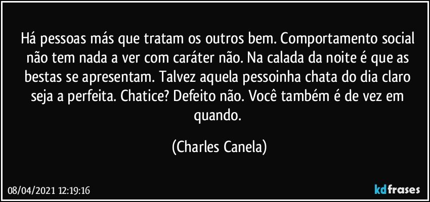 Há pessoas más que tratam os outros bem. Comportamento social não tem nada a ver com caráter não. Na calada da noite é que as bestas se apresentam. Talvez aquela pessoinha chata do dia claro seja a perfeita. Chatice? Defeito não. Você também é de vez em quando. (Charles Canela)