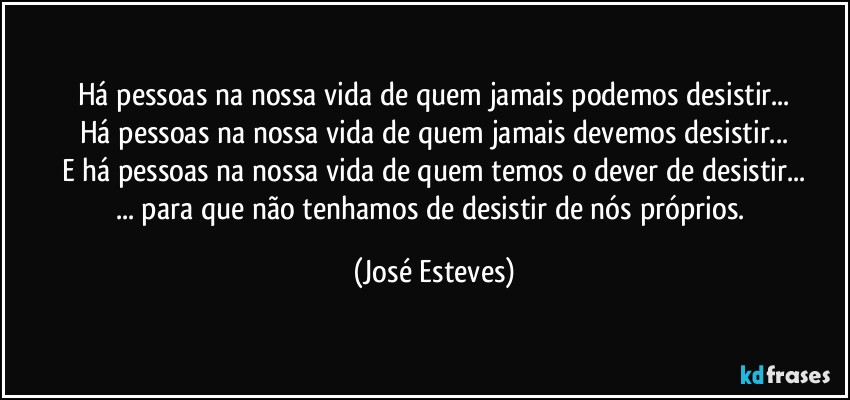 Há pessoas na nossa vida de quem jamais podemos desistir...
Há pessoas na nossa vida de quem jamais devemos desistir...
E há pessoas na nossa vida de quem temos o dever de desistir...
... para que não tenhamos de desistir de nós próprios. (José Esteves)