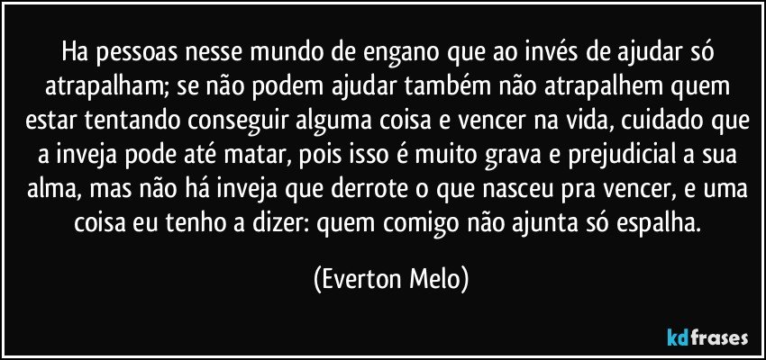 Ha pessoas nesse mundo de engano que ao invés de ajudar só atrapalham; se não podem ajudar também não atrapalhem quem estar tentando conseguir alguma coisa e vencer na vida, cuidado que a inveja pode até matar, pois isso é muito grava e prejudicial a sua alma, mas não há inveja que derrote o que nasceu pra vencer, e uma coisa eu tenho a dizer: quem comigo não ajunta só espalha. (Everton Melo)