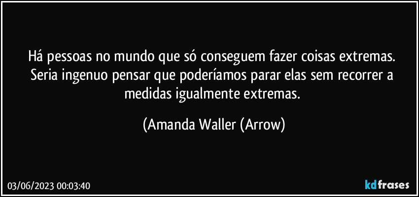 Há pessoas no mundo que só conseguem fazer coisas extremas. 
Seria ingenuo pensar que poderíamos parar elas sem recorrer a medidas igualmente extremas. (Amanda Waller (Arrow)