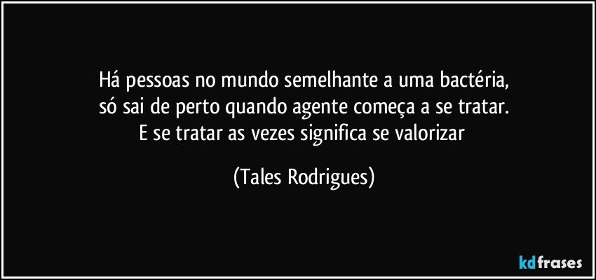 Há pessoas no mundo semelhante a uma bactéria,
só sai de perto quando agente começa a se tratar.
E se tratar as vezes significa se valorizar (Tales Rodrigues)