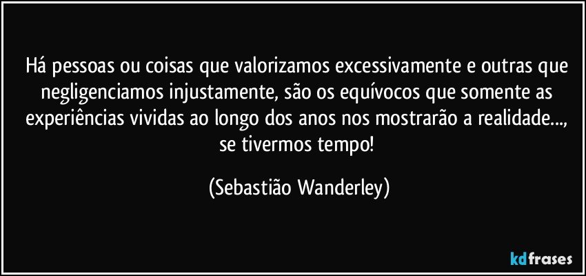 Há pessoas ou coisas que valorizamos excessivamente e outras que negligenciamos injustamente, são os equívocos que somente as experiências vividas ao longo dos anos nos mostrarão a realidade..., se tivermos tempo! (Sebastião Wanderley)