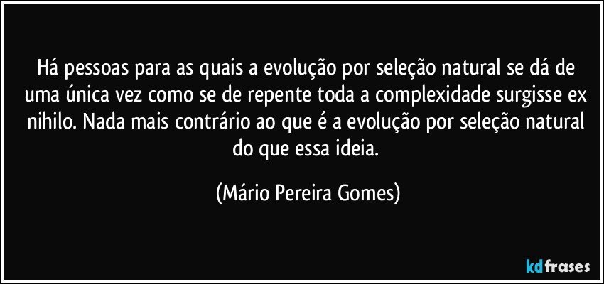 Há pessoas para as quais a evolução por seleção natural se dá de uma única vez como se de repente toda a complexidade surgisse ex nihilo. Nada mais contrário ao que é a evolução por seleção natural do que essa ideia. (Mário Pereira Gomes)