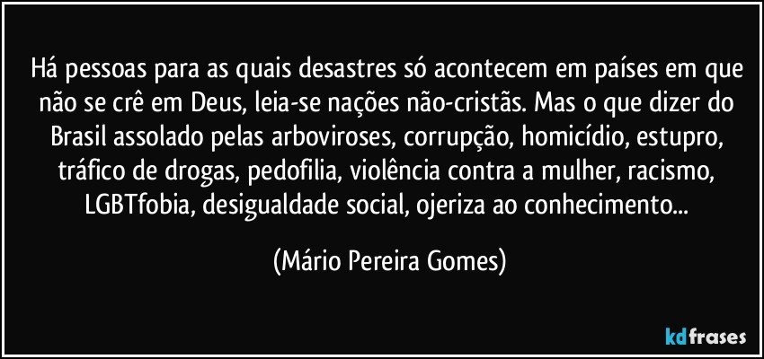 Há pessoas para as quais desastres só acontecem em países em que não se crê em Deus, leia-se nações não-cristãs. Mas o que dizer do Brasil assolado pelas arboviroses, corrupção, homicídio, estupro, tráfico de drogas, pedofilia, violência contra a mulher, racismo, LGBTfobia, desigualdade social, ojeriza ao conhecimento... (Mário Pereira Gomes)