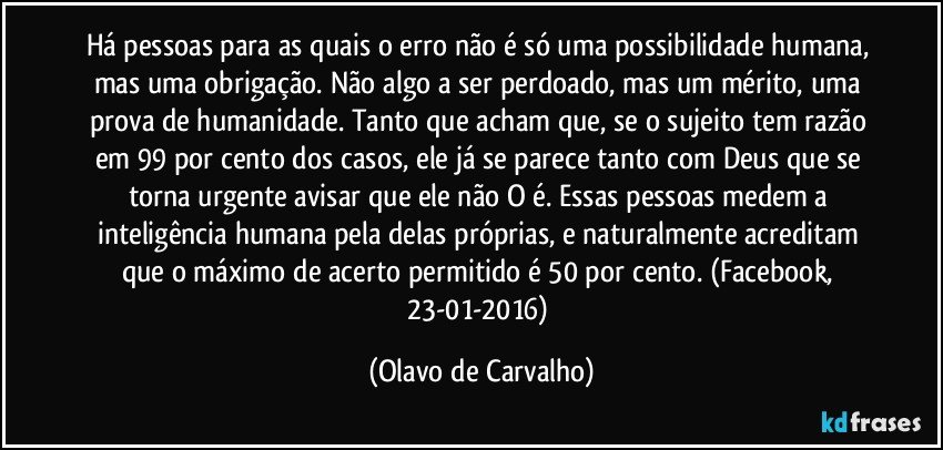 Há pessoas para as quais o erro não é só uma possibilidade humana, mas uma obrigação. Não algo a ser perdoado, mas um mérito, uma prova de humanidade. Tanto que acham que, se o sujeito tem razão em 99 por cento dos casos, ele já se parece tanto com Deus que se torna urgente avisar que ele não O é. Essas pessoas medem a inteligência humana pela delas próprias, e naturalmente acreditam que o máximo de acerto permitido é 50 por cento. (Facebook, 23-01-2016) (Olavo de Carvalho)