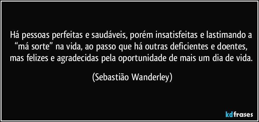 Há pessoas perfeitas e saudáveis, porém insatisfeitas e lastimando a “má sorte” na vida, ao passo que há outras deficientes e doentes, mas felizes e agradecidas pela oportunidade de mais um dia de vida. (Sebastião Wanderley)