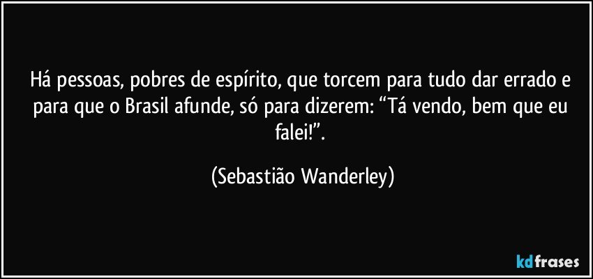 Há pessoas, pobres de espírito, que torcem para tudo dar errado e para que o Brasil afunde, só para dizerem: “Tá vendo, bem que eu falei!”. (Sebastião Wanderley)