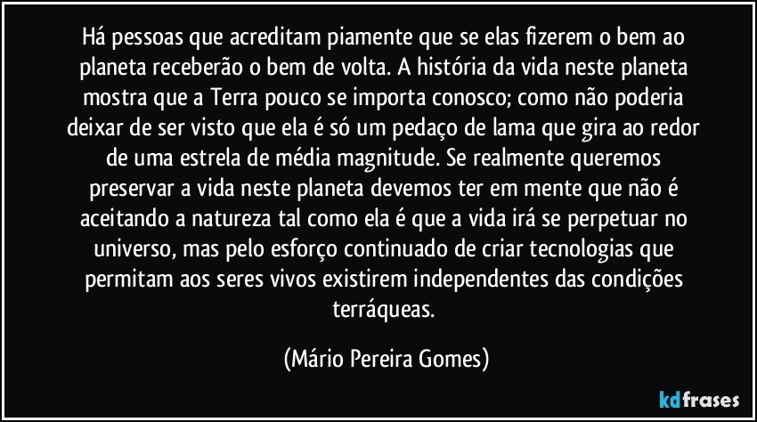 Há pessoas que acreditam piamente que se elas fizerem o bem ao planeta receberão o bem de volta. A história da vida neste planeta mostra que a Terra pouco se importa conosco; como não poderia deixar de ser visto que ela é só um pedaço de lama que gira ao redor de uma estrela de média magnitude. Se realmente queremos preservar a vida neste planeta devemos ter em mente que não é aceitando a natureza tal como ela é que a vida irá se perpetuar no universo, mas pelo esforço continuado de criar tecnologias que permitam aos seres vivos existirem independentes das condições terráqueas. (Mário Pereira Gomes)