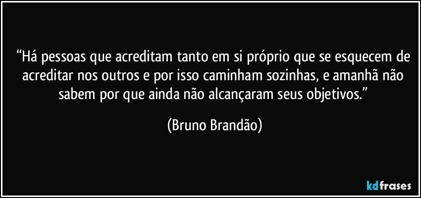 “Há pessoas que acreditam tanto em si próprio que se esquecem de acreditar nos outros e por isso caminham sozinhas, e amanhã não sabem por que ainda não alcançaram  seus objetivos.” (Bruno Brandão)