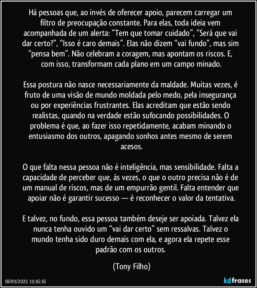 Há pessoas que, ao invés de oferecer apoio, parecem carregar um filtro de preocupação constante. Para elas, toda ideia vem acompanhada de um alerta: “Tem que tomar cuidado”, “Será que vai dar certo?”, “Isso é caro demais”. Elas não dizem “vai fundo”, mas sim “pensa bem”. Não celebram a coragem, mas apontam os riscos. E, com isso, transformam cada plano em um campo minado.
Essa postura não nasce necessariamente da maldade. Muitas vezes, é fruto de uma visão de mundo moldada pelo medo, pela insegurança ou por experiências frustrantes. Elas acreditam que estão sendo realistas, quando na verdade estão sufocando possibilidades. O problema é que, ao fazer isso repetidamente, acabam minando o entusiasmo dos outros, apagando sonhos antes mesmo de serem acesos.
O que falta nessa pessoa não é inteligência, mas sensibilidade. Falta a capacidade de perceber que, às vezes, o que o outro precisa não é de um manual de riscos, mas de um empurrão gentil. Falta entender que apoiar não é garantir sucesso — é reconhecer o valor da tentativa.
E talvez, no fundo, essa pessoa também deseje ser apoiada. Talvez ela nunca tenha ouvido um “vai dar certo” sem ressalvas. Talvez o mundo tenha sido duro demais com ela, e agora ela repete esse padrão com os outros. (Tony Filho)