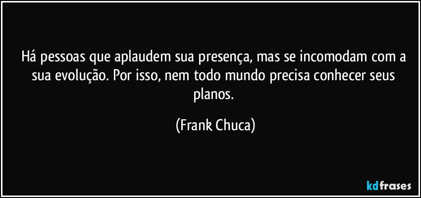 Há pessoas que aplaudem sua presença, mas se incomodam com a sua evolução. Por isso, nem todo mundo precisa conhecer seus planos. (Frank Chuca)