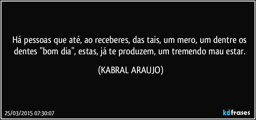 Há pessoas que até, ao receberes, das tais, um mero, um dentre os dentes "bom dia", estas, já te produzem, um tremendo mau estar. (KABRAL ARAUJO)