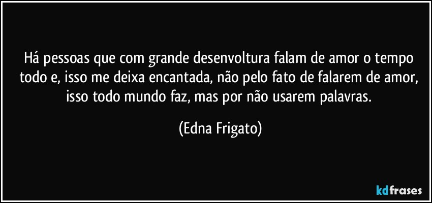 Há pessoas que com grande desenvoltura falam de amor o tempo todo e, isso me deixa encantada, não pelo fato de falarem de amor, isso todo mundo faz, mas por não usarem palavras. (Edna Frigato)