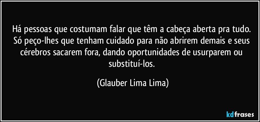 Há pessoas que costumam falar que têm a cabeça aberta pra tudo. Só peço-lhes que tenham cuidado para não abrirem demais e seus cérebros sacarem fora, dando oportunidades de usurparem ou substituí-los. (Glauber Lima Lima)