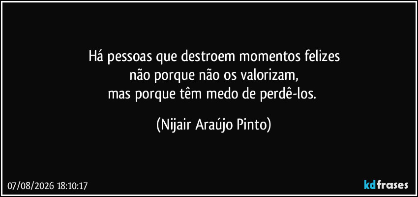 Há pessoas que destroem momentos felizes
não porque não os valorizam,
mas porque têm medo de perdê-los. (Nijair Araújo Pinto)