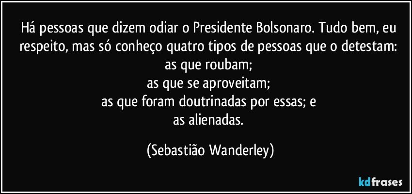 Há pessoas que dizem odiar o Presidente Bolsonaro. Tudo bem, eu respeito, mas só conheço quatro tipos de pessoas que o detestam: 
as que roubam; 
as que se aproveitam; 
as que foram doutrinadas por essas; e 
as alienadas. (Sebastião Wanderley)