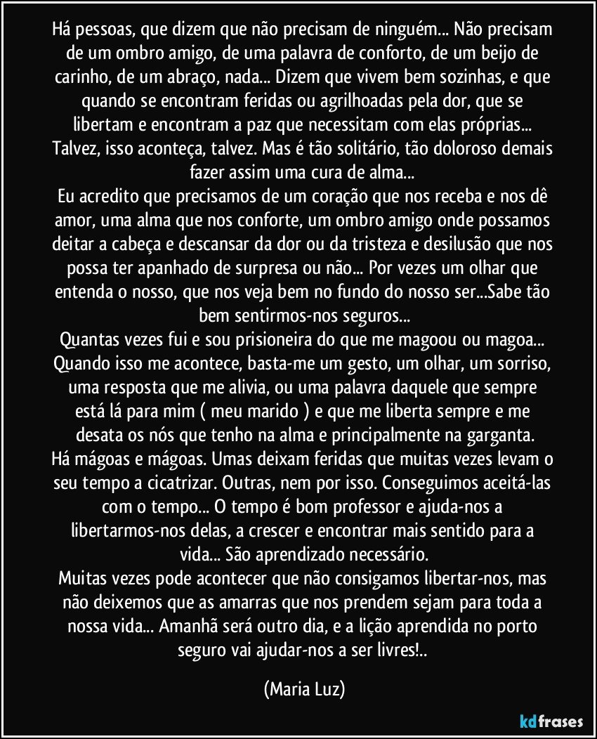 Há pessoas, que dizem que não precisam de ninguém... Não precisam de um ombro amigo, de uma palavra de conforto, de um beijo de carinho, de um abraço, nada... Dizem que vivem bem sozinhas, e que quando se encontram feridas ou agrilhoadas pela dor, que se libertam e encontram a paz que necessitam com elas próprias... Talvez, isso aconteça, talvez. Mas é tão solitário, tão doloroso demais fazer assim uma cura de alma... 
Eu acredito que precisamos de um coração que nos receba e nos dê amor, uma alma que nos conforte, um ombro amigo onde possamos deitar a cabeça e descansar da dor ou da tristeza e desilusão que nos possa ter apanhado de surpresa ou não... Por vezes um olhar que entenda o nosso, que nos veja bem no fundo do nosso ser...Sabe tão bem sentirmos-nos seguros...
Quantas vezes fui e sou prisioneira do que me magoou ou magoa... 
Quando isso me acontece, basta-me um gesto, um olhar, um sorriso, uma resposta que me alivia, ou uma palavra daquele que sempre está lá para mim ( meu marido ) e que me liberta sempre e me desata os nós que tenho na alma e principalmente na garganta.
Há mágoas e mágoas. Umas deixam feridas que muitas vezes levam o seu tempo  a cicatrizar. Outras, nem por isso. Conseguimos aceitá-las com o tempo... O tempo é bom professor e ajuda-nos a  libertarmos-nos delas, a crescer e encontrar mais sentido para a vida... São aprendizado necessário.
Muitas vezes pode acontecer que não consigamos libertar-nos, mas não deixemos que as amarras que nos prendem sejam para toda a nossa vida... Amanhã será outro dia, e a lição aprendida no porto seguro vai ajudar-nos a ser livres!.. (Maria Luz)