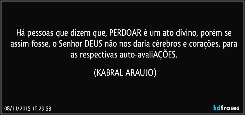 Há pessoas que dizem que, PERDOAR é um ato divino, porém se assim fosse, o Senhor DEUS não nos daria cérebros e corações, para as respectivas auto-avaliAÇÕES. (KABRAL ARAUJO)