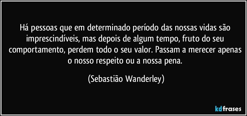 Há pessoas que em determinado período das nossas vidas são imprescindíveis, mas depois de algum tempo, fruto do seu comportamento, perdem todo o seu valor. Passam a merecer apenas o nosso respeito ou a nossa pena. (Sebastião Wanderley)