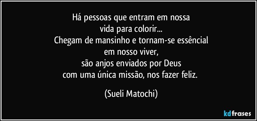 Há pessoas que entram em nossa
vida para colorir...
Chegam de mansinho e tornam-se essêncial
em nosso viver,
são anjos enviados por Deus
com uma única missão, nos fazer feliz. (Sueli Matochi)